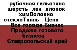 рубочная гильотина шерсть, лен, хлопок, химВолокно, стеклоТкань › Цена ­ 100 - Все города Бизнес » Продажа готового бизнеса   . Ставропольский край